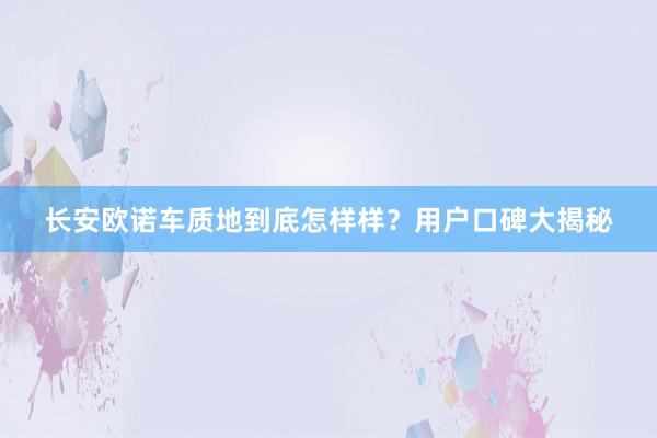 长安欧诺车质地到底怎样样？用户口碑大揭秘
