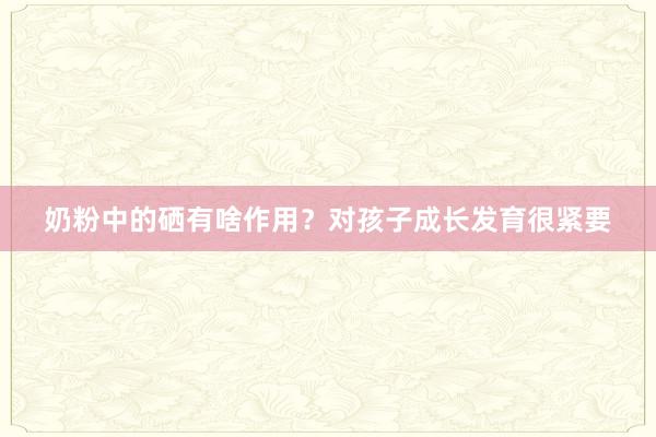 奶粉中的硒有啥作用？对孩子成长发育很紧要