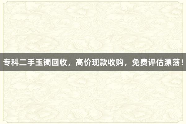专科二手玉镯回收，高价现款收购，免费评估漂荡！