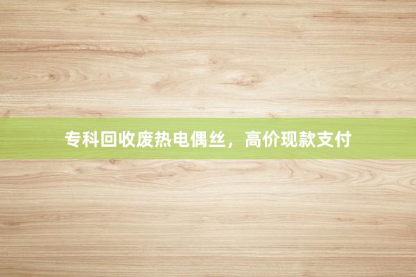 专科回收废热电偶丝，高价现款支付
